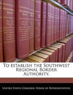 To Establish The Southwest Regional Border Authority. edito da Bibliogov