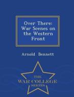 Over There: War Scenes on the Western Front - War College Series di Arnold Bennett edito da WAR COLLEGE SERIES