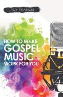 How To Make Gospel Music Work For You: A Guide For Gospel Music Makers And Marketers di Roy Francis edito da Filament Publishing