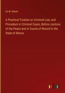 A Practical Treatise on Criminal Law, and Procedure in Criminal Cases, Before Justices of the Peace and in Courts of Record in the State of Illinois di Ira M. Moore edito da Outlook Verlag