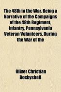 The 48th In The War. Being A Narrative Of The Campaigns Of The 48th Regiment, Infantry, Pennsylvania Veteran Volunteers, During The War Of The di Oliver Christian Bosbyshell edito da General Books Llc