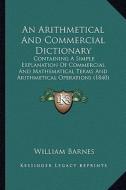An Arithmetical and Commercial Dictionary: Containing a Simple Explanation of Commercial and Mathematical Terms and Arithmetical Operations (1840) di William Barnes edito da Kessinger Publishing