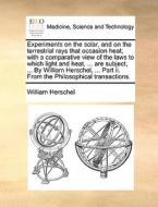 Experiments On The Solar, And On The Terrestrial Rays That Occasion Heat; With A Comparative View Of The Laws To Which Light And Heat, ... Are Subject di William Herschel edito da Gale Ecco, Print Editions
