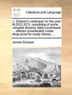 J. Dickson's Catalogue For The Year M.dcc.xcv. Consisting Of Some Valuable Libraries Lately Purchased; ... Offered Considerably Under Shop Price For R di James Dickson edito da Gale Ecco, Print Editions