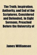The Truth, Inspiration, Authority, And End Of The Scriptures, Considered And Defended,; In Eight Sermons, Preached Before The University Of Oxford, In di James Williamson edito da General Books Llc