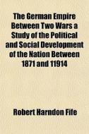 The German Empire Between Two Wars A Study Of The Political And Social Development Of The Nation Between 1871 And 11914 di Robert Harndon Fife edito da General Books Llc