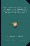 What Think Ye of Christ? Being Lectures on the Incarnation and Its Interpretation in Terms of Modern Thought (1916) di Charles E. Raven edito da Kessinger Publishing