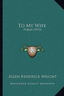 To My Wife: Poems (1913) di Allen Kendrick Wright edito da Kessinger Publishing