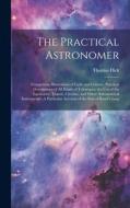 The Practical Astronomer: Comprising Illustrations of Light and Colours, Practical Descriptions of All Kinds of Telescopes, the Use of the Equat di Thomas Dick edito da LEGARE STREET PR