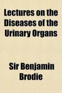 Lectures On The Diseases Of The Urinary di Sir Benjamin Brodie edito da General Books