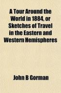 A Tour Around The World In 1884, Or Sketches Of Travel In The Eastern And Western Hemispheres di John B. Gorman edito da General Books Llc