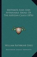Mistaken Aims and Attainable Ideals of the Artizan Class (1876) di William Rathbone Greg edito da Kessinger Publishing