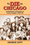 To Die in Chicago: Confederate Prisoners at Camp Douglas 1862-65 di George Levy edito da PELICAN PUB CO