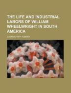 The Life And Industrial Labors Of William Wheelwright In South America di Juan Bautista Alberdi edito da General Books Llc