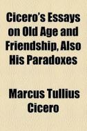 Cicero's Essays On Old Age And Friendship, Also His Paradoxes di Marcus Tullius Cicero edito da General Books Llc