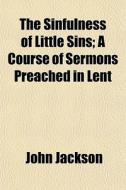 The Sinfulness Of Little Sins; A Course Of Sermons Preached In Lent di John Jackson edito da General Books Llc