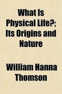What Is Physical Life?; Its Origins And Nature di William Hanna Thomson edito da General Books Llc