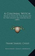 A Colonial Witch: Being a Study of the Black Art in the Colony of Connecticut (1897) di Frank Samuel Child edito da Kessinger Publishing
