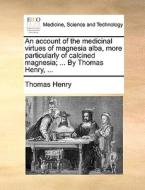 An Account Of The Medicinal Virtues Of Magnesia Alba, More Particularly Of Calcined Magnesia; ... By Thomas Henry, ... di Thomas Henry edito da Gale Ecco, Print Editions