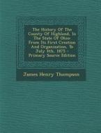 The History of the County of Highland, in the State of Ohio: From Its First Creation and Organization, to July 4th, 1875 - Primary Source Edition di James Henry Thompson edito da Nabu Press