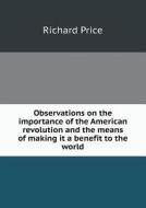 Observations On The Importance Of The American Revolution And The Means Of Making It A Benefit To The World di Professor Richard Price edito da Book On Demand Ltd.