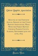 Minutes of the Fortieth Annual Session of the Union Baptist Association, Held with the Forest Baptist Church, Pickens County, Alabama, September 25th di Union Baptist Association edito da Forgotten Books