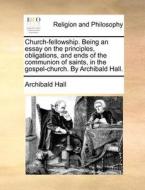 Church-fellowship. Being An Essay On The Principles, Obligations, And Ends Of The Communion Of Saints, In The Gospel-church. By Archibald Hall di Archibald Hall edito da Gale Ecco, Print Editions