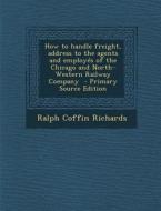 How to Handle Freight, Address to the Agents and Employes of the Chicago and North-Western Railway Company di Ralph Coffin Richards edito da Nabu Press