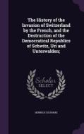 The History Of The Invasion Of Switzerland By The French, And The Destruction Of The Democratical Republics Of Schwitz, Uri And Unterwalden; di Heinrich Zschokke edito da Palala Press