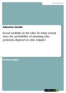 Social Mobility In The Elite. To What Extent Does The Probability Of Attaining Elite Positions Depend On Elite Origins? di Sebastian Steidle edito da Grin Publishing