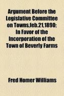 Argument Before The Legislative Committee On Towns,feb.21,1890; In Favor Of The Incorporation Of The Town Of Beverly Farms di Fred Homer Williams edito da General Books Llc