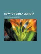 How To Form A Library di Henry Benjamin Wheatley edito da General Books Llc