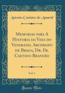 Memorias Para a Historia Da Vida Do Veneravel Arcebispo de Braga, Dr. Fr. Caetano Brandao, Vol. 1 (Classic Reprint) di Antonio Caetano Do Amaral edito da Forgotten Books