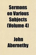 Sermons On Various Subjects Volume 4 di John Abernethy edito da General Books