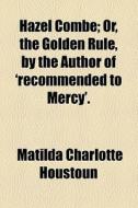 Hazel Combe; Or, The Golden Rule, By The Author Of 'recommended To Mercy'. di Matilda Charlotte Houstoun edito da General Books Llc
