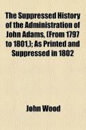 The Suppressed History Of The Administration Of John Adams, (from 1797 To 1801,); As Printed And Suppressed In 1802 di John Wood edito da General Books Llc