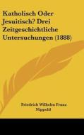 Katholisch Oder Jesuitisch? Drei Zeitgeschichtliche Untersuchungen (1888) di Friedrich Wilhelm Franz Nippold edito da Kessinger Publishing