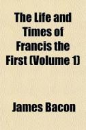 The Life And Times Of Francis The First di James Bacon edito da General Books