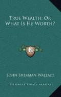 True Wealth; Or What Is He Worth? di John Sherman Wallace edito da Kessinger Publishing