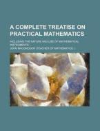 A Complete Treatise on Practical Mathematics; Including the Nature and Use of Mathematical Instruments di John MacGregor edito da Rarebooksclub.com