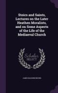 Stoics And Saints, Lectures On The Later Heathen Moralists, And On Some Aspects Of The Life Of The Mediaeval Church di James Baldwin Brown edito da Palala Press