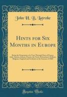 Hints for Six Months in Europe: Being the Programme of a Tour Through Parts of France, Italy, Austria, Saxony, Prussia, the Tyrol, Switzerland, Hollan di John H. B. Latrobe edito da Forgotten Books