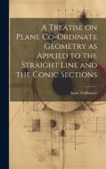 A Treatise on Plane Co-ordinate Geometry as Applied to the Straight Line and the Conic Sections di Isaac Todhunter edito da LEGARE STREET PR