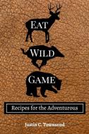 Eat Wild Game di Justin C. Townsend edito da Blurb