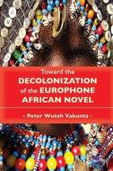 Toward the Decolonization of the Europhone African Novel di Peter Wuteh Vakunta edito da LANGAA RPCIG