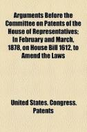 Arguments Before The Committee On Patents Of The House Of Representatives; In February And March, 1878, On House Bill 1612, To Amend The Laws di Committee On Patents, United States Congress Patents edito da General Books Llc