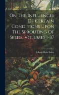 On The Influences Of Certain Conditions Upon The Sprouting Of Seeds, Volumes 1-37 di Liberty Hyde Bailey edito da LEGARE STREET PR