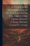 A Study And Interpretation Of The Fossils Of The Limestone From Spring Creek, Weber County, Utah di Anonymous edito da LEGARE STREET PR