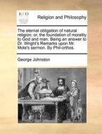 The Eternal Obligation Of Natural Religion; Or, The Foundation Of Morality To God And Man. Being An Answer To Dr. Wright's Remarks Upon Mr. Mole's Ser di George Johnston edito da Gale Ecco, Print Editions