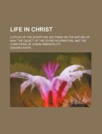 Life in Christ; A Study of the Scripture Doctrine on the Nature of Man, the Object of the Divine Incarnation, and the Conditions of Human Immortality di Edward White edito da Rarebooksclub.com